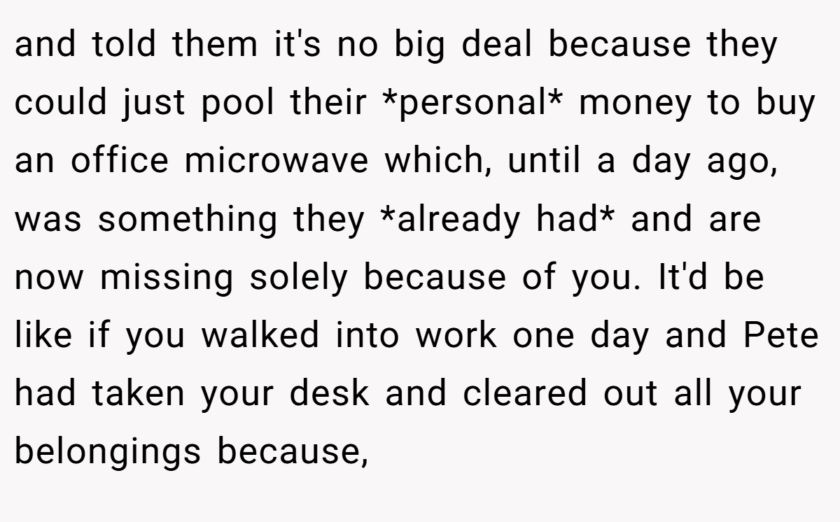 and told them it's no big deal because they could just pool their *personal* money to buy an office microwave which, until a day ago, was something they *already had* and are now missing solely because of you. It'd be like if you walked into work one day and Pete had taken your desk and cleared out all your belongings because,