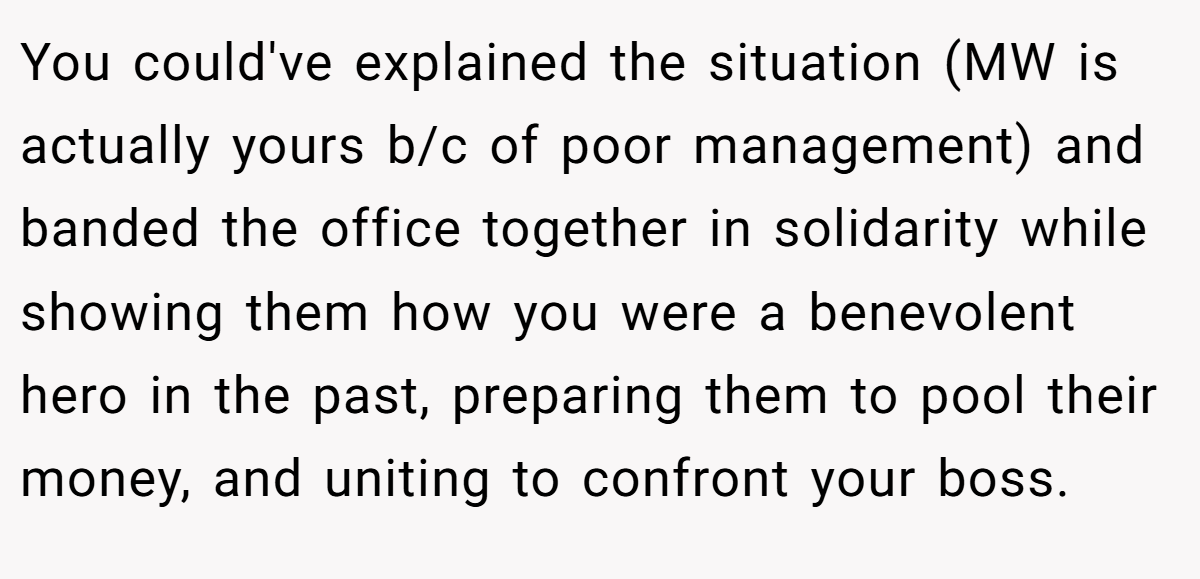 You could've explained the situation (MW is actually yours b/c of poor management) and banded the office together in solidarity while showing them how you were a benevolent hero in the past, preparing them to pool their money, and uniting to confront your boss.