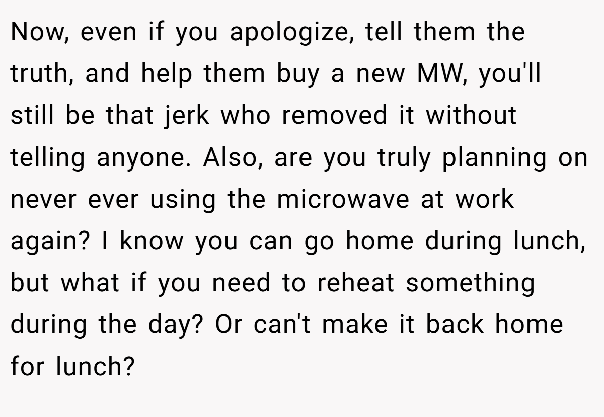 Now, even if you apologize, tell them the truth, and help them buy a new MW, you'll still be that jerk who removed it without telling anyone. Also, are you truly planning on never ever using the microwave at work again? I know you can go home during lunch, but what if you need to reheat something during the day? Or can't make it back home for lunch?