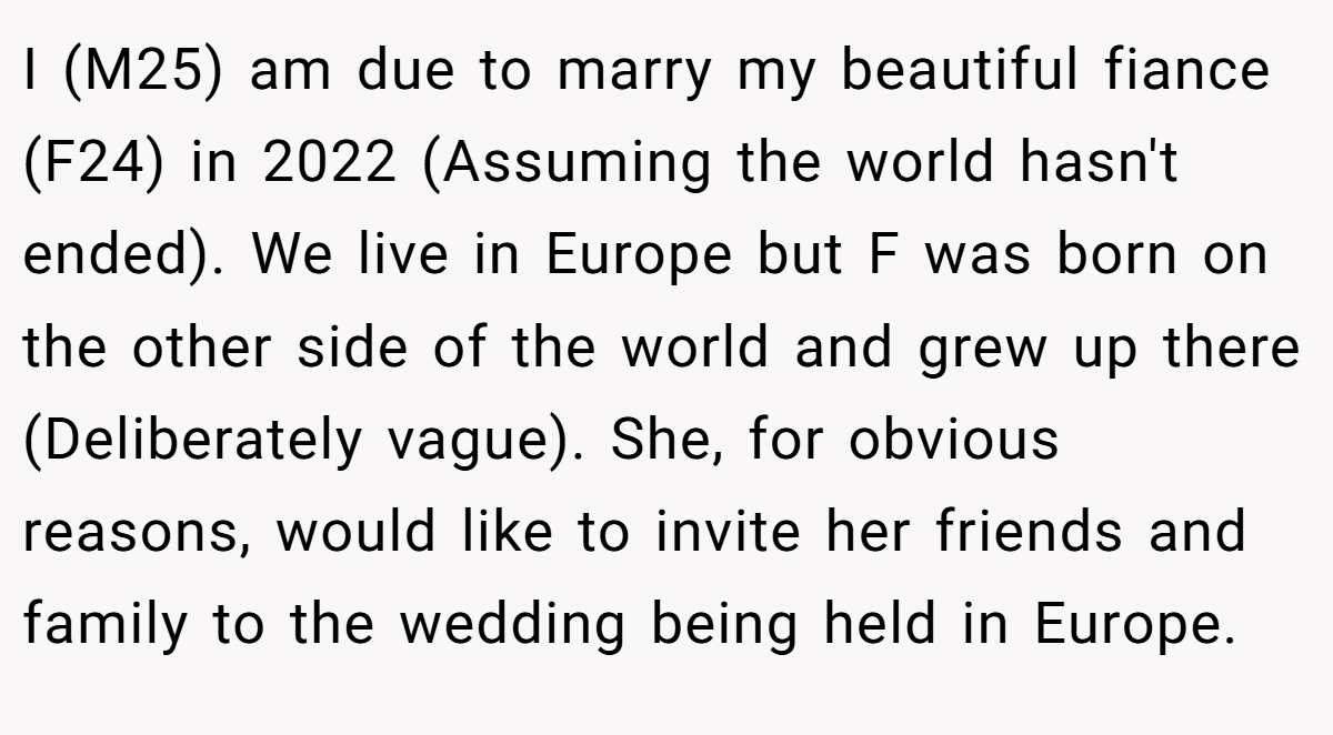 I (M25) am due to marry my beautiful fiance (F24) in 2022 (Assuming the world hasn't ended). We live in Europe but F was born on the other side of the world and grew up there (Deliberately vague). She, for obvious reasons, would like to invite her friends and family to the wedding being held in Europe.