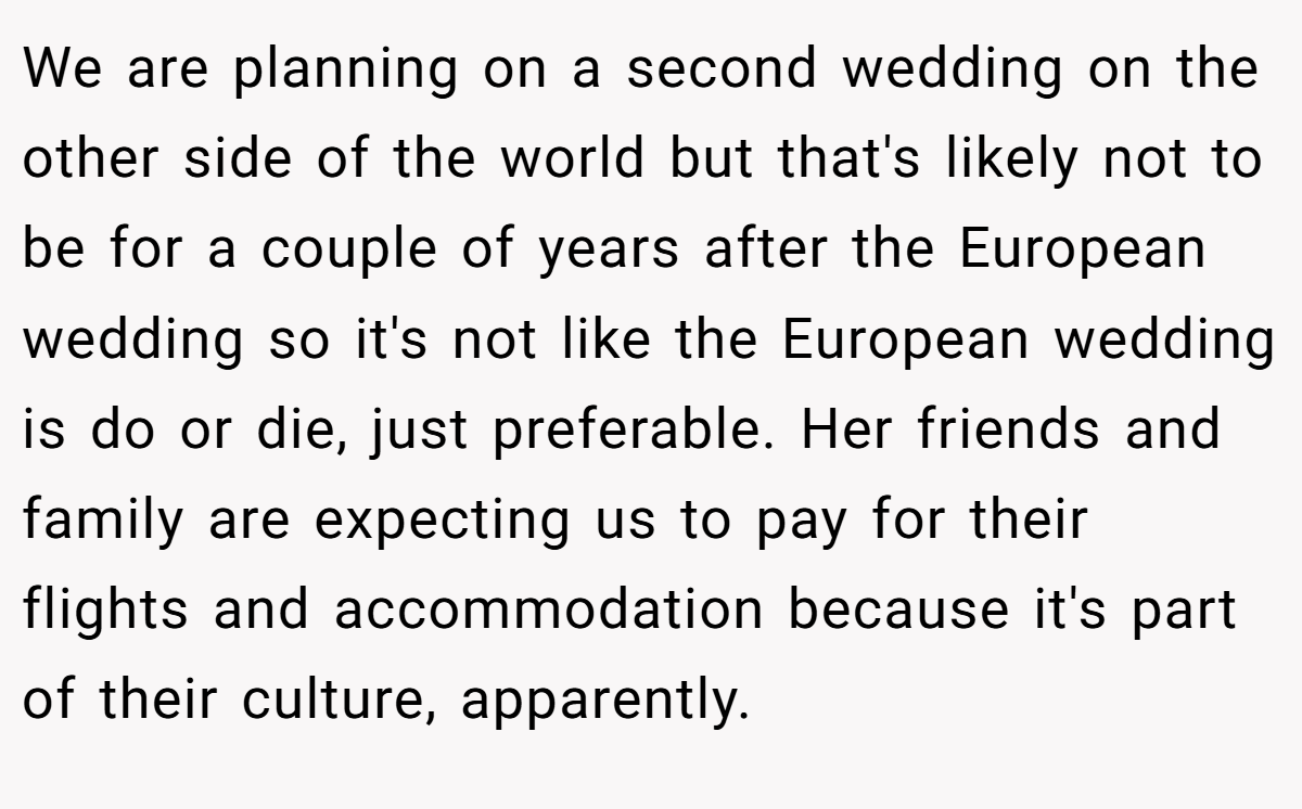 We are planning on a second wedding on the other side of the world but that's likely not to be for a couple of years after the European wedding so it's not like the European wedding is do or die, just preferable. Her friends and family are expecting us to pay for their flights and accommodation because it's part of their culture, apparently.