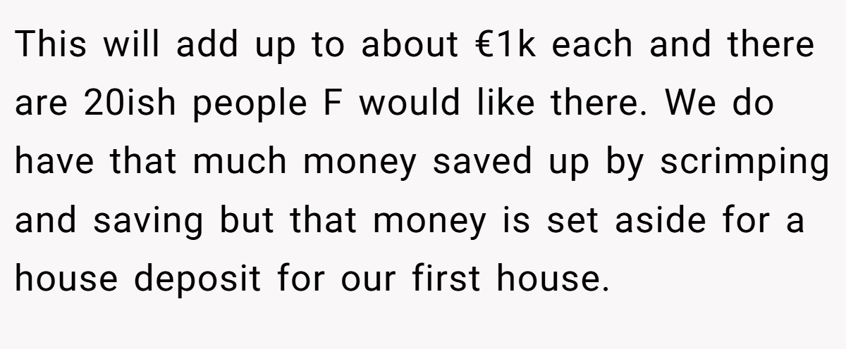 This will add up to about €1k each and there are 20ish people F would like there. We do have that much money saved up by scrimping and saving but that money is set aside for a house deposit for our first house.