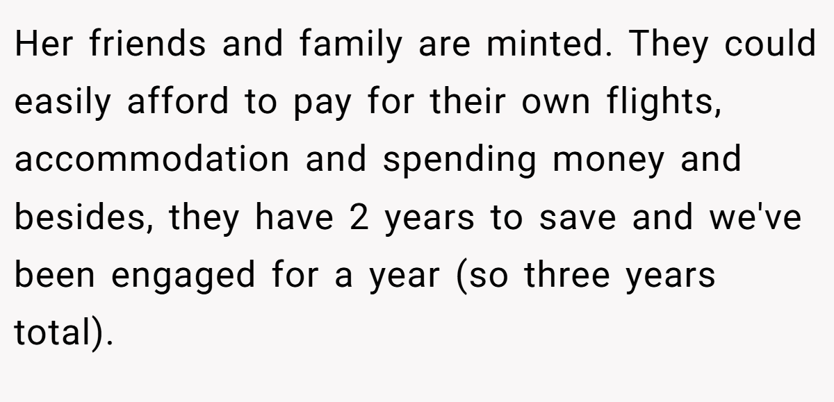 Her friends and family are minted. They could easily afford to pay for their own flights, accommodation and spending money and besides, they have 2 years to save and we've been engaged for a year (so three years total).
