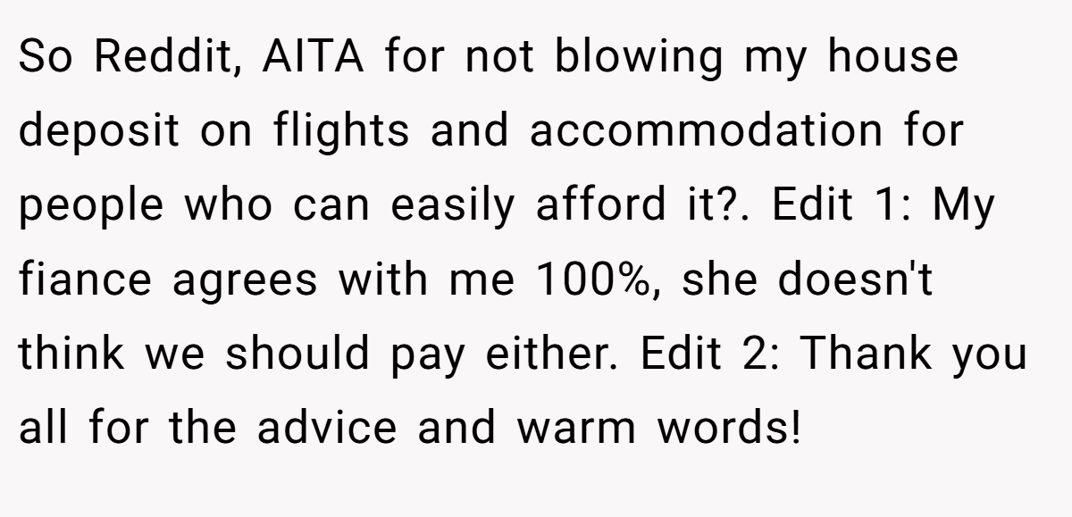 So Reddit, AITA for not blowing my house deposit on flights and accommodation for people who can easily afford it?. Edit 1: My fiance agrees with me 100%, she doesn't think we should pay either. Edit 2: Thank you all for the advice and warm words!