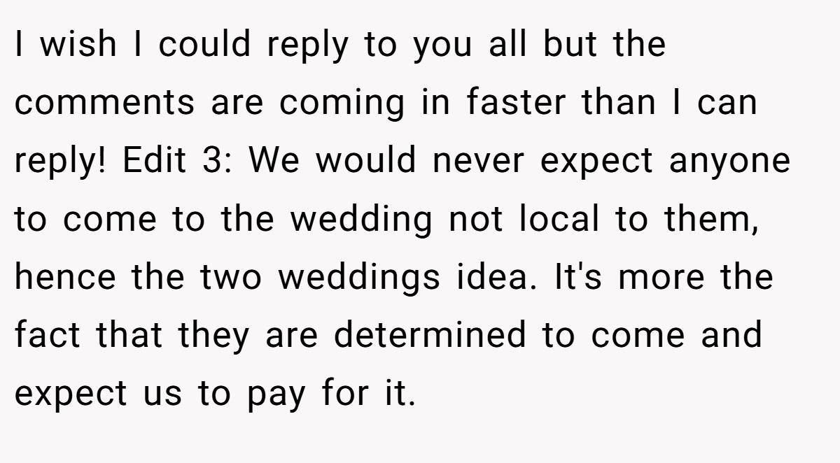 I wish I could reply to you all but the comments are coming in faster than I can reply! Edit 3: We would never expect anyone to come to the wedding not local to them, hence the two weddings idea. It's more the fact that they are determined to come and expect us to pay for it.