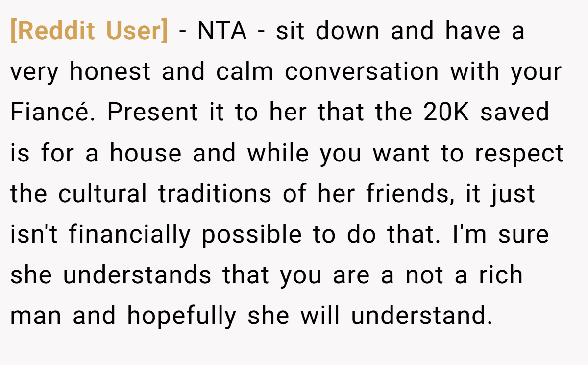 [Reddit User] - NTA - sit down and have a very honest and calm conversation with your Fiancé. Present it to her that the 20K saved is for a house and while you want to respect the cultural traditions of her friends, it just isn't financially possible to do that. I'm sure she understands that you are a not a rich man and hopefully she will understand.
