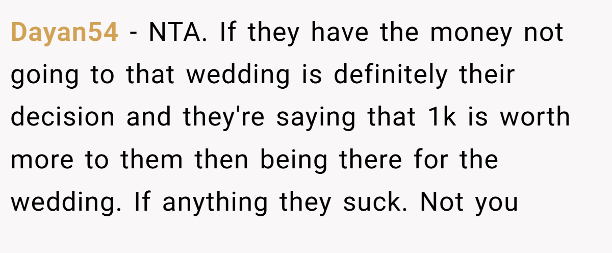 Dayan54 - NTA. If they have the money not going to that wedding is definitely their decision and they're saying that 1k is worth more to them then being there for the wedding. If anything they suck. Not you