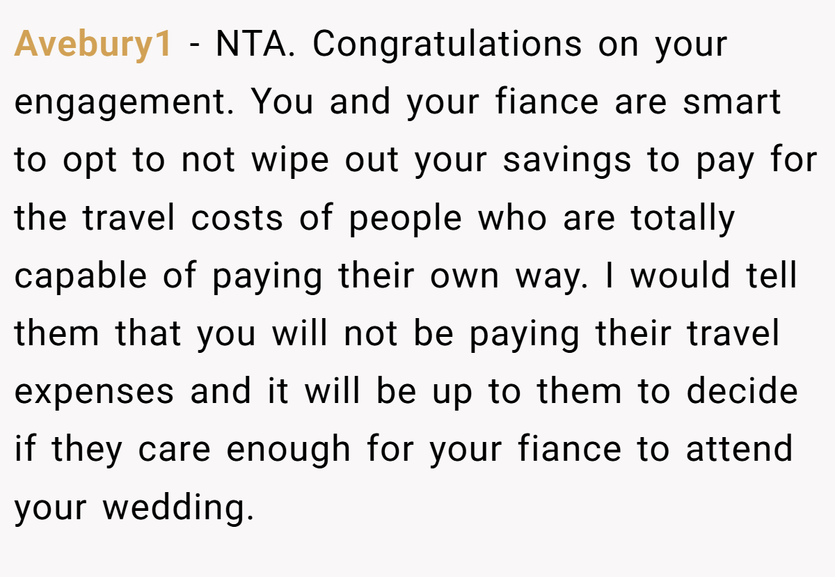 Avebury1 - NTA. Congratulations on your engagement. You and your fiance are smart to opt to not wipe out your savings to pay for the travel costs of people who are totally capable of paying their own way. I would tell them that you will not be paying their travel expenses and it will be up to them to decide if they care enough for your fiance to attend your wedding.