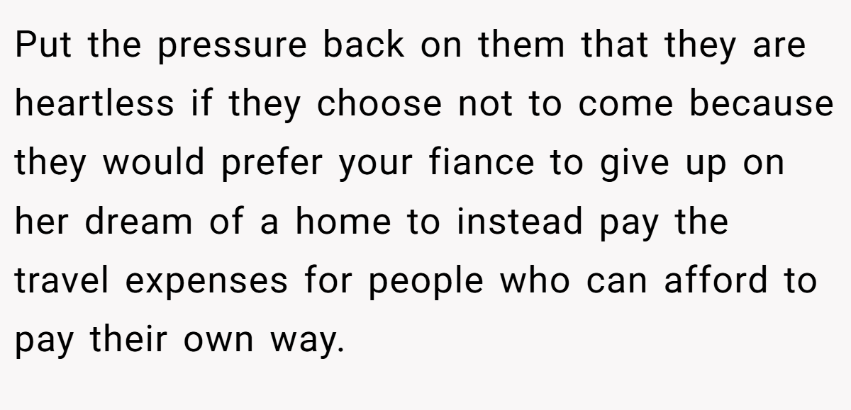 Put the pressure back on them that they are heartless if they choose not to come because they would prefer your fiance to give up on her dream of a home to instead pay the travel expenses for people who can afford to pay their own way.