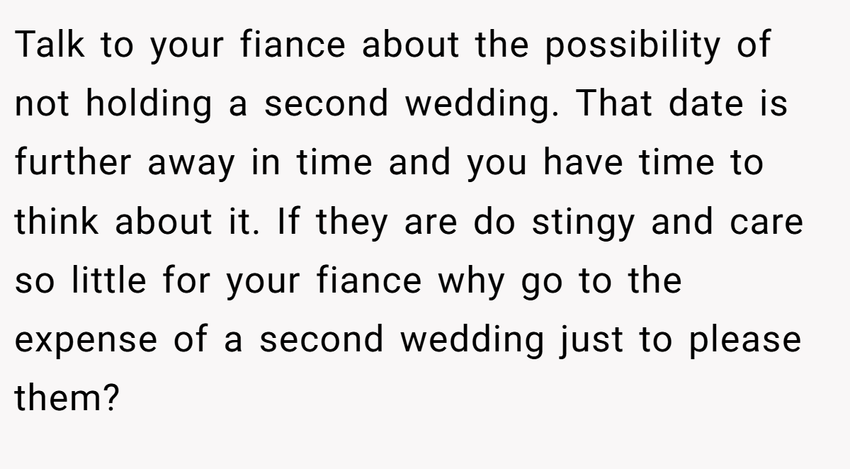 Talk to your fiance about the possibility of not holding a second wedding. That date is further away in time and you have time to think about it. If they are do stingy and care so little for your fiance why go to the expense of a second wedding just to please them?