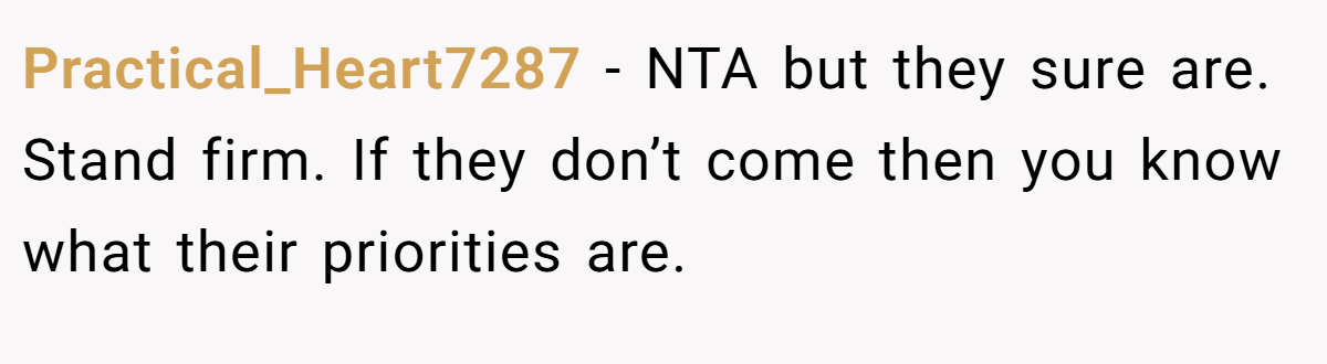 Practical_Heart7287 - NTA but they sure are. Stand firm. If they don’t come then you know what their priorities are.