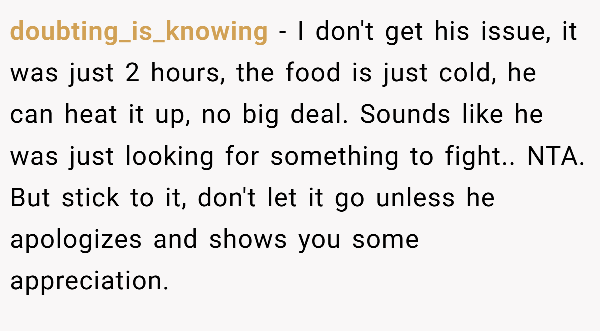 doubting_is_knowing − I don't get his issue, it was just 2 hours, the food is just cold, he can heat it up, no big deal. Sounds like he was just looking for something to fight.. NTA. But stick to it, don't let it go unless he apologizes and shows you some appreciation.