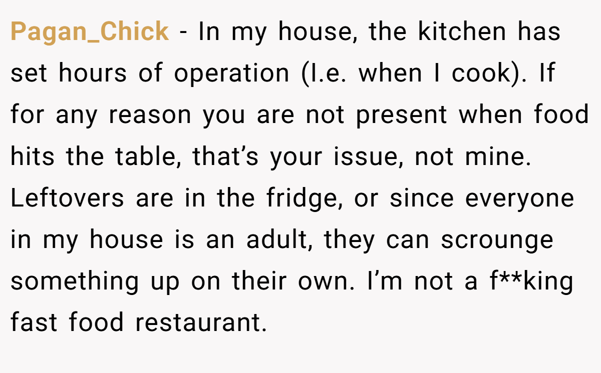 Pagan_Chick − In my house, the kitchen has set hours of operation (I.e. when I cook). If for any reason you are not present when food hits the table, that’s your issue, not mine. Leftovers are in the fridge, or since everyone in my house is an adult, they can scrounge something up on their own. I’m not a f**king fast food restaurant.
