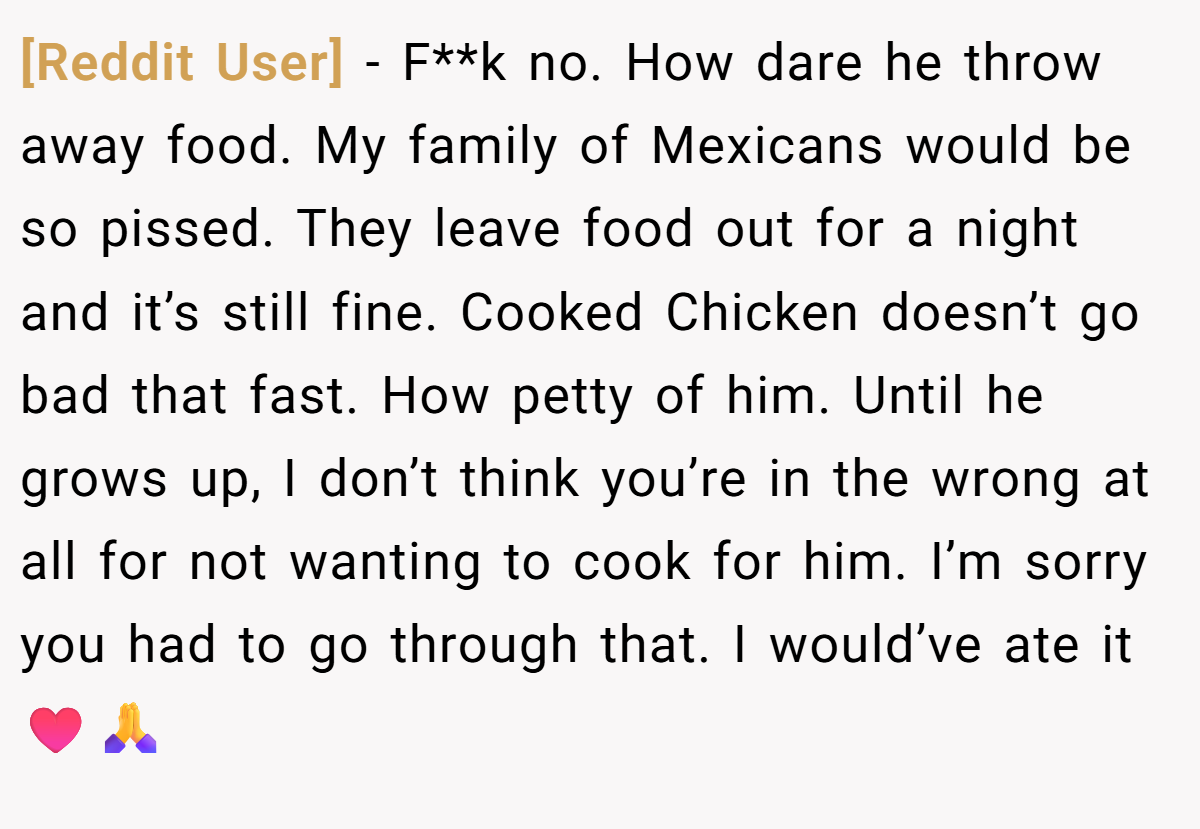 [Reddit User] − F**k no. How dare he throw away food. My family of Mexicans would be so pissed. They leave food out for a night and it’s still fine. Cooked Chicken doesn’t go bad that fast. How petty of him. Until he grows up, I don’t think you’re in the wrong at all for not wanting to cook for him. I’m sorry you had to go through that. I would’ve ate it ♥️🙏