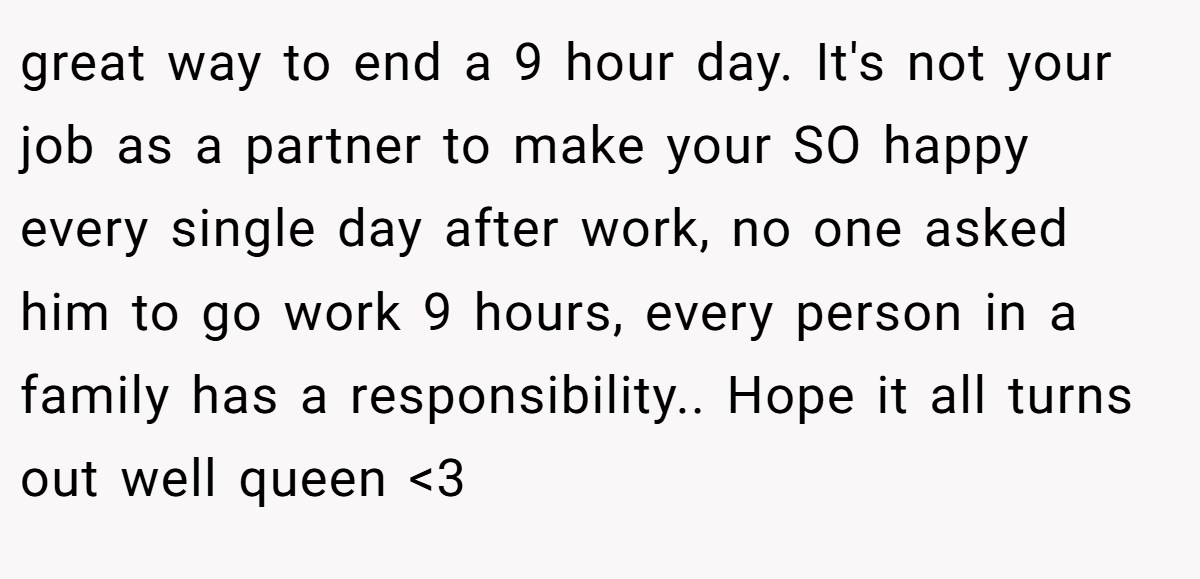great way to end a 9 hour day. It's not your job as a partner to make your SO happy every single day after work, no one asked him to go work 9 hours, every person in a family has a responsibility.. Hope it all turns out well queen <3