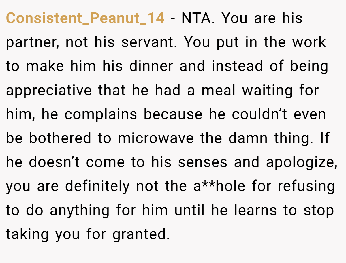 Consistent_Peanut_14 − NTA. You are his partner, not his servant. You put in the work to make him his dinner and instead of being appreciative that he had a meal waiting for him, he complains because he couldn’t even be bothered to microwave the damn thing. If he doesn’t come to his senses and apologize, you are definitely not the a**hole for refusing to do anything for him until he learns to stop taking you for granted.