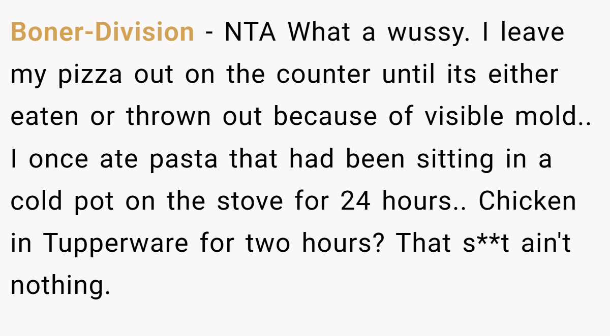 Boner-Division − NTA What a wussy. I leave my pizza out on the counter until its either eaten or thrown out because of visible mold.. I once ate pasta that had been sitting in a cold pot on the stove for 24 hours.. Chicken in Tupperware for two hours? That s**t ain't nothing.