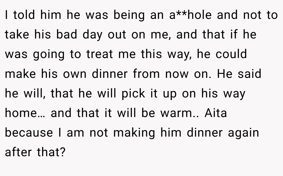 I told him he was being an a**hole and not to take his bad day out on me, and that if he was going to treat me this way, he could make his own dinner from now on. He said he will, that he will pick it up on his way home… and that it will be warm.. Aita because I am not making him dinner again after that?