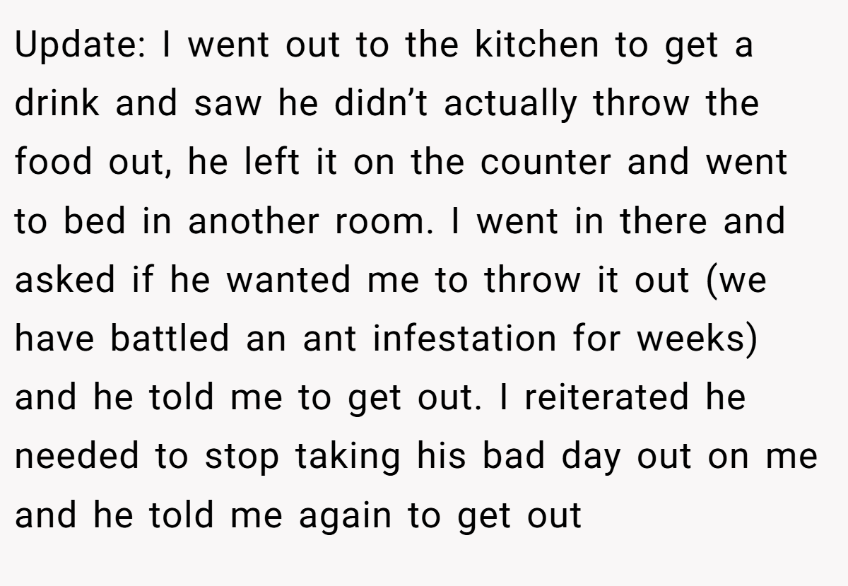 Update: I went out to the kitchen to get a drink and saw he didn’t actually throw the food out, he left it on the counter and went to bed in another room. I went in there and asked if he wanted me to throw it out (we have battled an ant infestation for weeks) and he told me to get out. I reiterated he needed to stop taking his bad day out on me and he told me again to get out