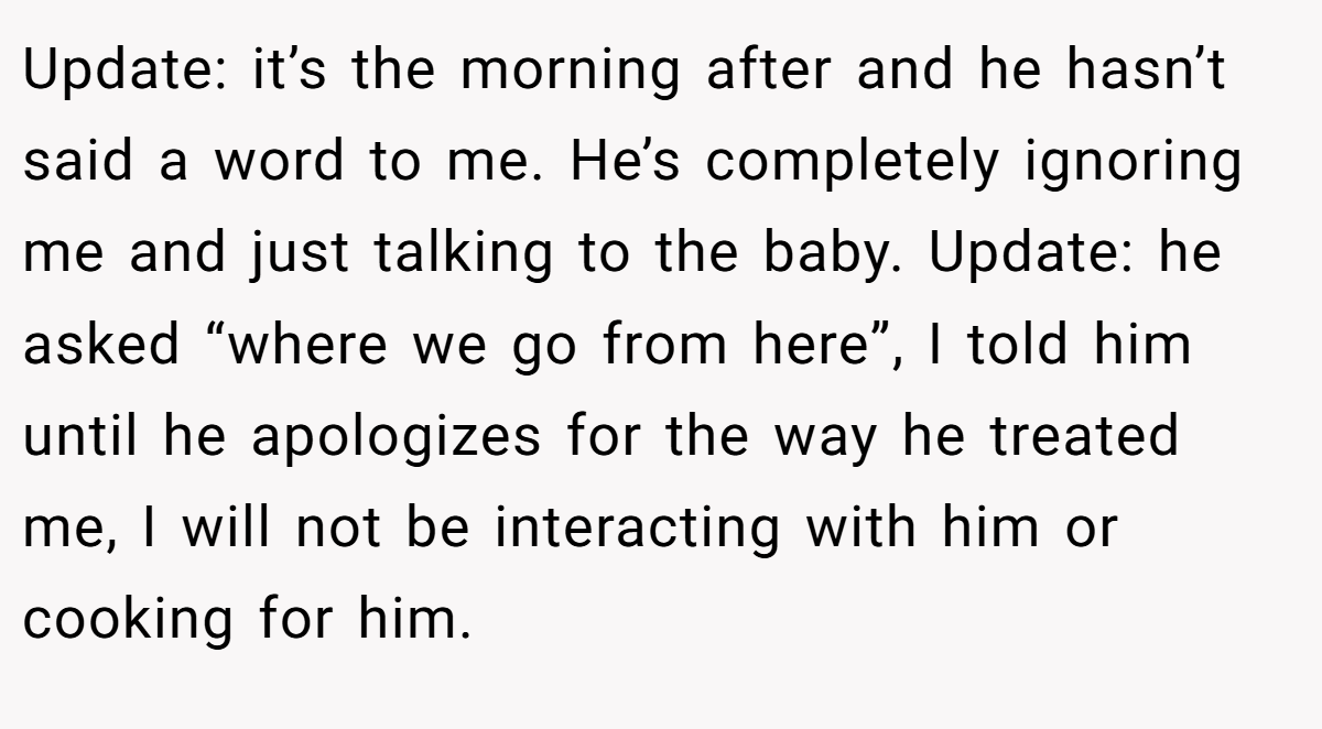 Update: it’s the morning after and he hasn’t said a word to me. He’s completely ignoring me and just talking to the baby. Update: he asked “where we go from here”, I told him until he apologizes for the way he treated me, I will not be interacting with him or cooking for him.