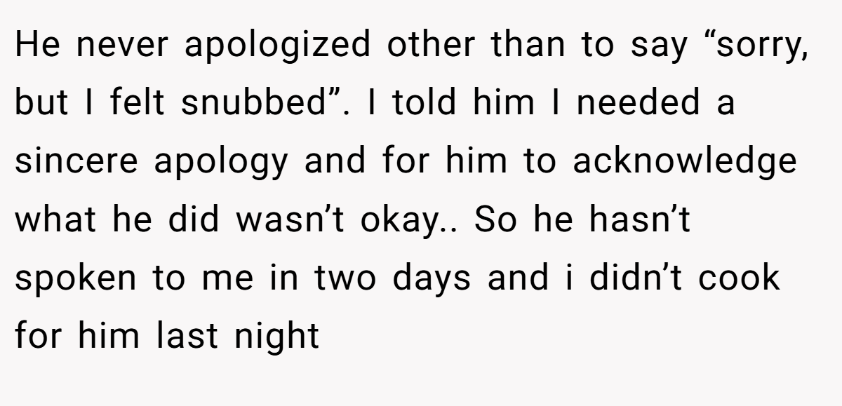 He never apologized other than to say “sorry, but I felt snubbed”. I told him I needed a sincere apology and for him to acknowledge what he did wasn’t okay.. So he hasn’t spoken to me in two days and i didn’t cook for him last night