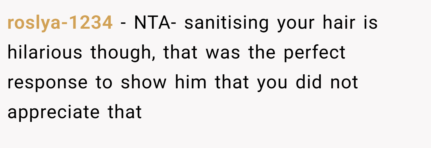 roslya-1234 − NTA- sanitising your hair is hilarious though, that was the perfect response to show him that you did not appreciate that