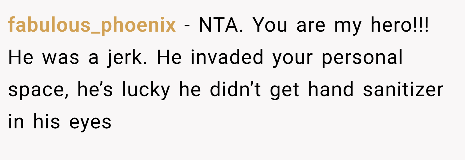 fabulous_phoenix − NTA. You are my hero!!! He was a jerk. He invaded your personal space, he’s lucky he didn’t get hand sanitizer in his eyes