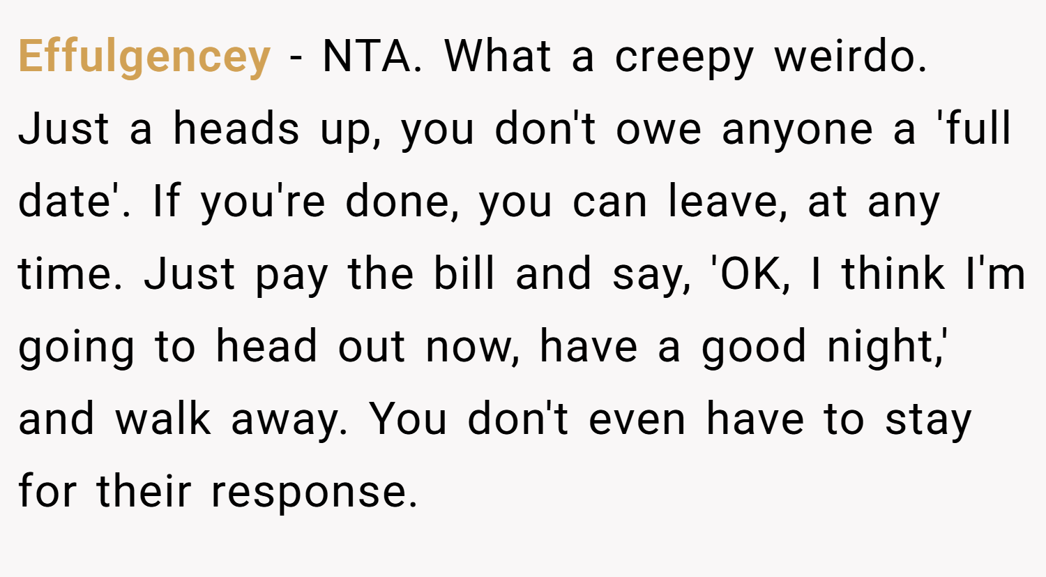 Effulgencey − NTA. What a creepy weirdo. Just a heads up, you don't owe anyone a 'full date'. If you're done, you can leave, at any time. Just pay the bill and say, 'OK, I think I'm going to head out now, have a good night,' and walk away. You don't even have to stay for their response.