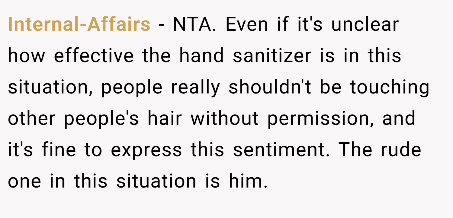 Internal-Affairs − NTA. Even if it's unclear how effective the hand sanitizer is in this situation, people really shouldn't be touching other people's hair without permission, and it's fine to express this sentiment. The rude one in this situation is him.