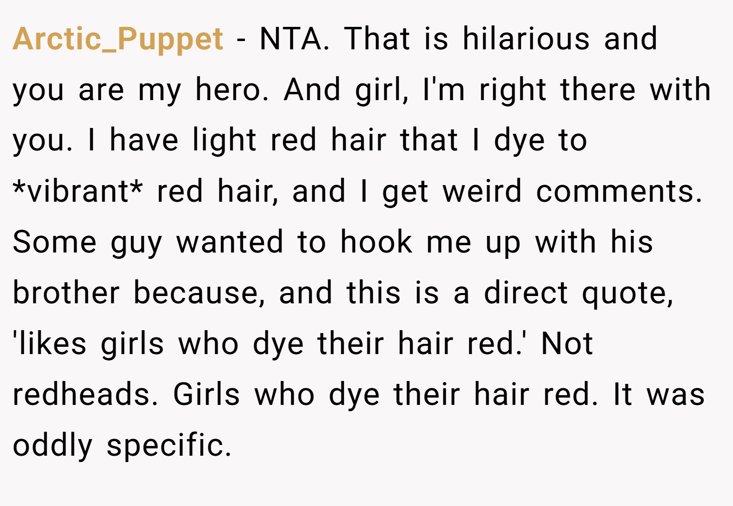 Arctic_Puppet − NTA. That is hilarious and you are my hero. And girl, I'm right there with you. I have light red hair that I dye to *vibrant* red hair, and I get weird comments. Some guy wanted to hook me up with his brother because, and this is a direct quote, 'likes girls who dye their hair red.' Not redheads. Girls who dye their hair red. It was oddly specific.