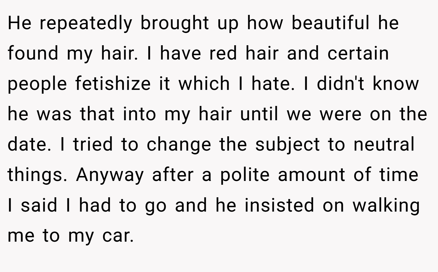 He repeatedly brought up how beautiful he found my hair. I have red hair and certain people fetishize it which I hate. I didn't know he was that into my hair until we were on the date. I tried to change the subject to neutral things. Anyway after a polite amount of time I said I had to go and he insisted on walking me to my car.