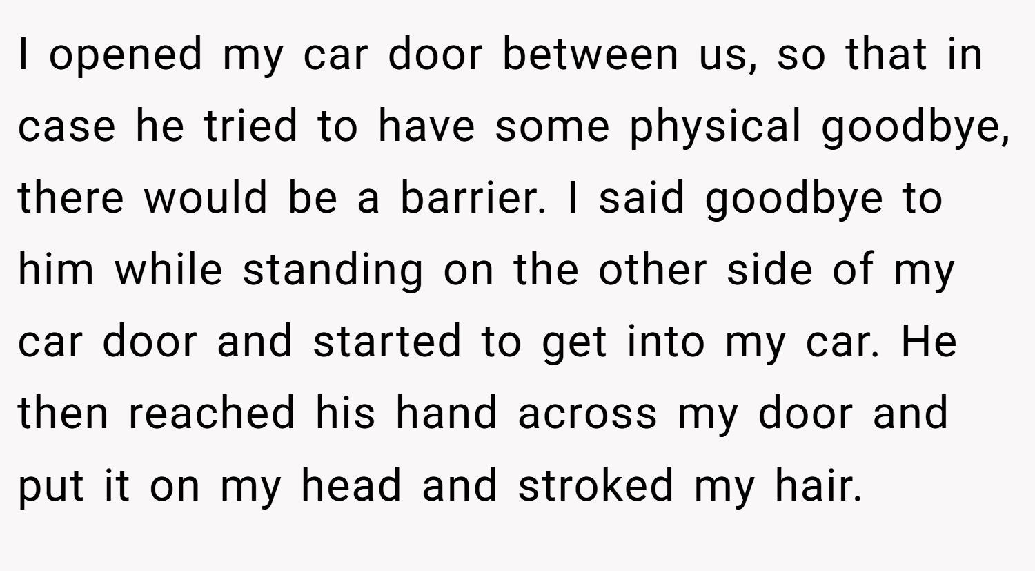 I opened my car door between us, so that in case he tried to have some physical goodbye, there would be a barrier. I said goodbye to him while standing on the other side of my car door and started to get into my car. He then reached his hand across my door and put it on my head and stroked my hair.