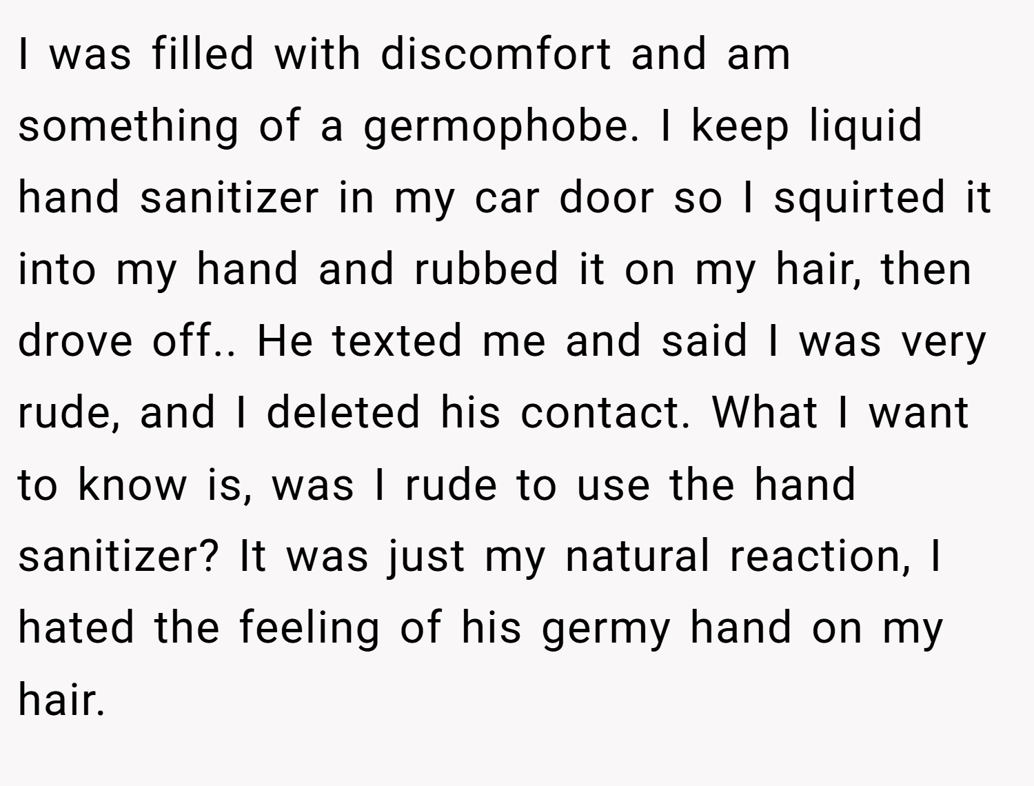 I was filled with discomfort and am something of a germophobe. I keep liquid hand sanitizer in my car door so I squirted it into my hand and rubbed it on my hair, then drove off.. He texted me and said I was very rude, and I deleted his contact. What I want to know is, was I rude to use the hand sanitizer? It was just my natural reaction, I hated the feeling of his germy hand on my hair.