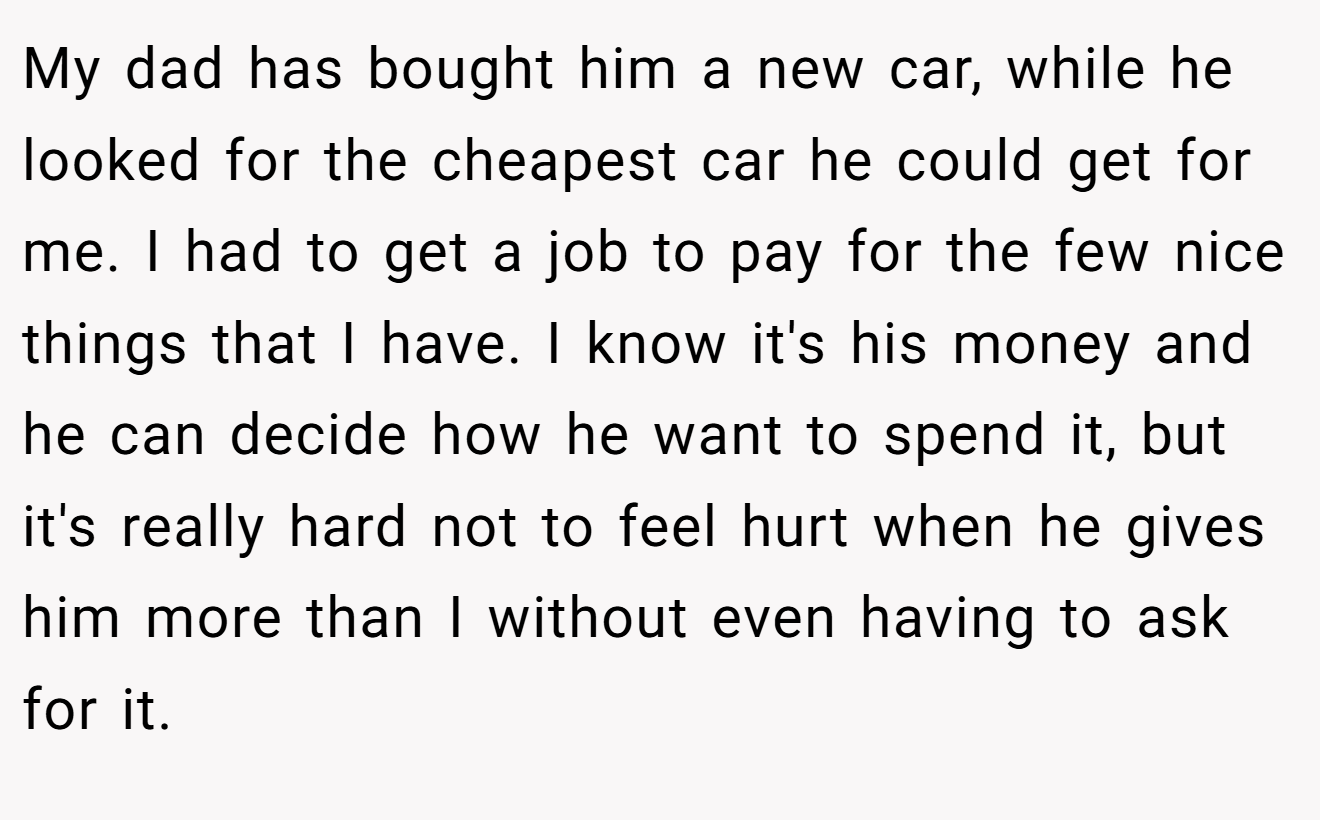 My dad has bought him a new car, while he looked for the cheapest car he could get for me. I had to get a job to pay for the few nice things that I have. I know it's his money and he can decide how he want to spend it, but it's really hard not to feel hurt when he gives him more than I without even having to ask for it.