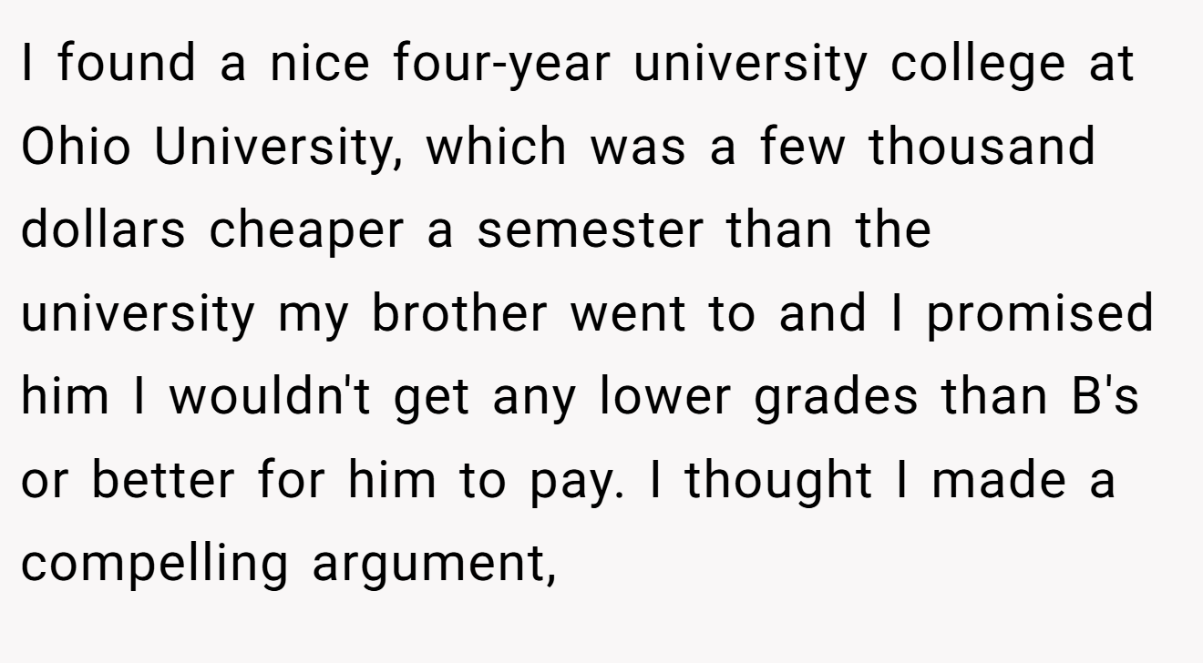 I found a nice four-year university college at Ohio University, which was a few thousand dollars cheaper a semester than the university my brother went to and I promised him I wouldn't get any lower grades than B's or better for him to pay. I thought I made a compelling argument,