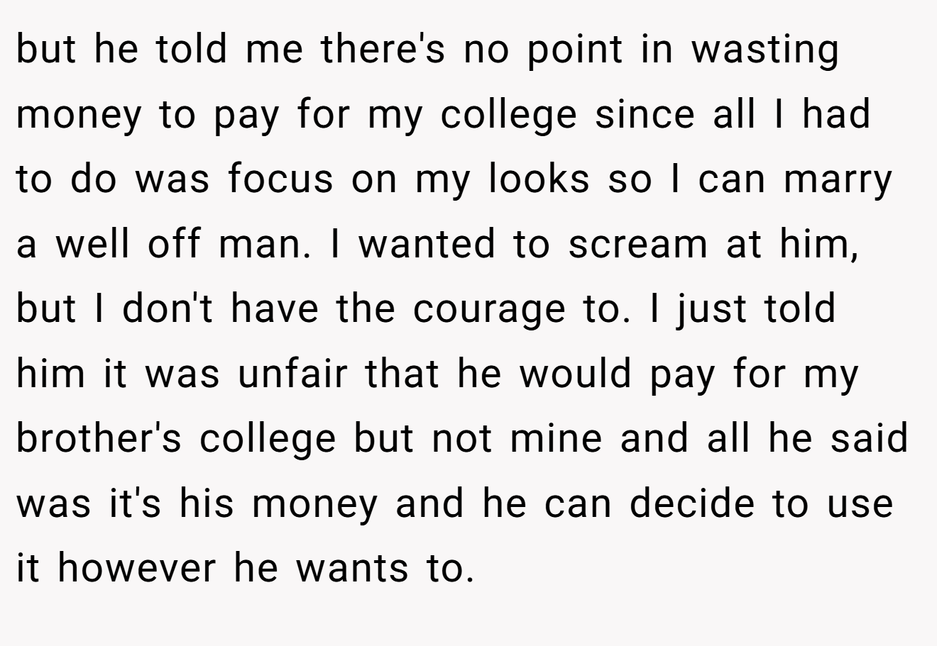 but he told me there's no point in wasting money to pay for my college since all I had to do was focus on my looks so I can marry a well off man. I wanted to scream at him, but I don't have the courage to. I just told him it was unfair that he would pay for my brother's college but not mine and all he said was it's his money and he can decide to use it however he wants to.