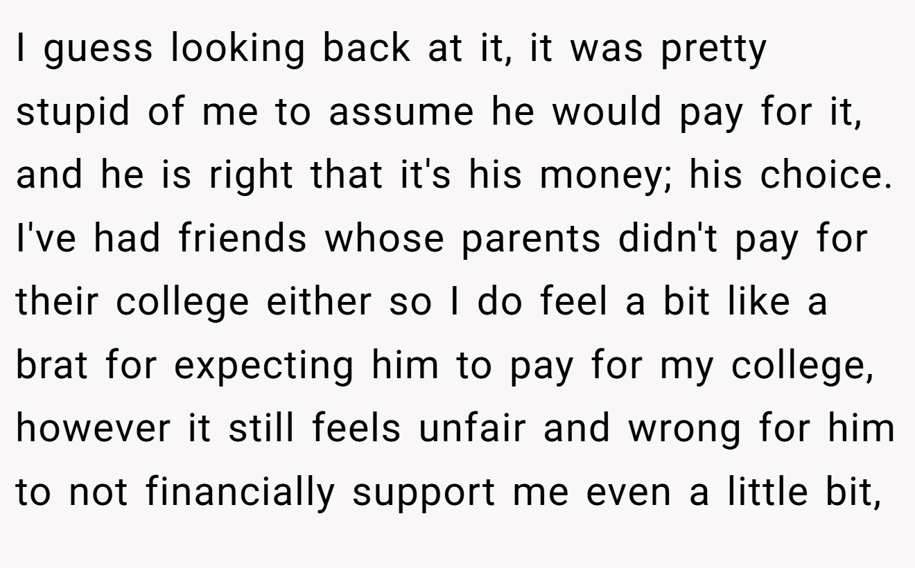 I guess looking back at it, it was pretty stupid of me to assume he would pay for it, and he is right that it's his money; his choice. I've had friends whose parents didn't pay for their college either so I do feel a bit like a brat for expecting him to pay for my college, however it still feels unfair and wrong for him to not financially support me even a little bit,