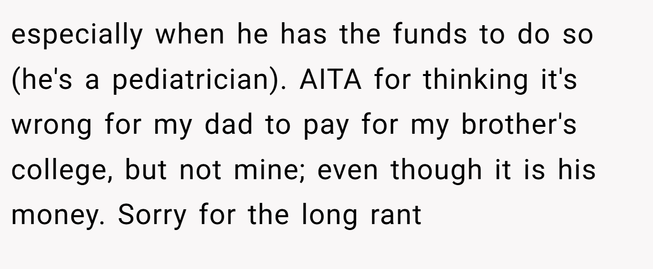 especially when he has the funds to do so (he's a pediatrician). AITA for thinking it's wrong for my dad to pay for my brother's college, but not mine; even though it is his money. Sorry for the long rant