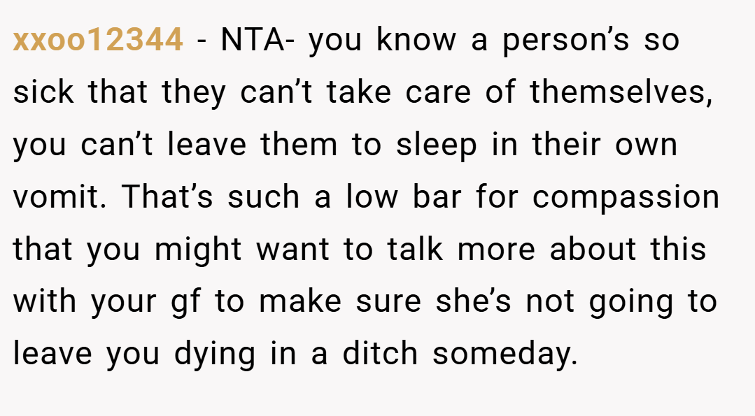 xxoo12344 − NTA- you know a person’s so sick that they can’t take care of themselves, you can’t leave them to sleep in their own vomit. That’s such a low bar for compassion that you might want to talk more about this with your gf to make sure she’s not going to leave you dying in a ditch someday.
