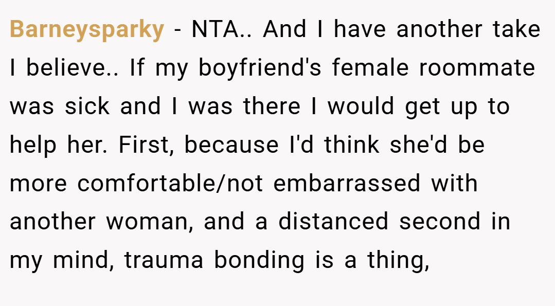 Barneysparky − NTA.. And I have another take I believe.. If my boyfriend's female roommate was sick and I was there I would get up to help her. First, because I'd think she'd be more comfortable/not embarrassed with another woman, and a distanced second in my mind, trauma bonding is a thing,