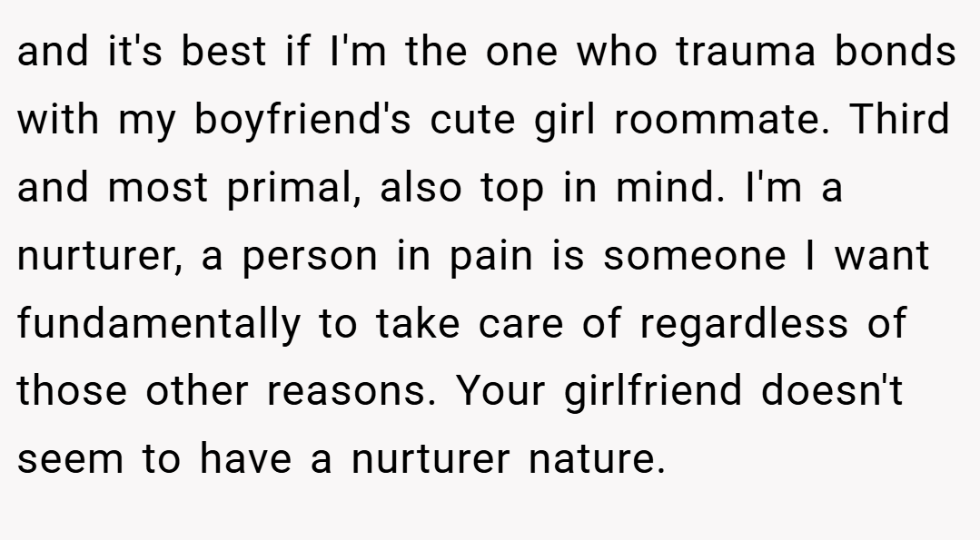 and it's best if I'm the one who trauma bonds with my boyfriend's cute girl roommate. Third and most primal, also top in mind. I'm a nurturer, a person in pain is someone I want fundamentally to take care of regardless of those other reasons. Your girlfriend doesn't seem to have a nurturer nature.