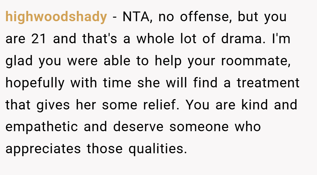 highwoodshady − NTA, no offense, but you are 21 and that's a whole lot of drama. I'm glad you were able to help your roommate, hopefully with time she will find a treatment that gives her some relief. You are kind and empathetic and deserve someone who appreciates those qualities.