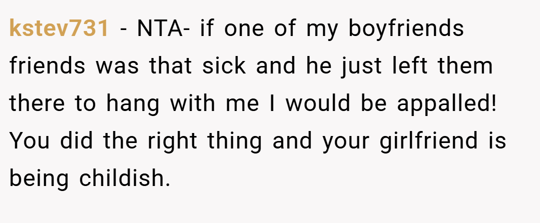 kstev731 − NTA- if one of my boyfriends friends was that sick and he just left them there to hang with me I would be appalled! You did the right thing and your girlfriend is being childish.