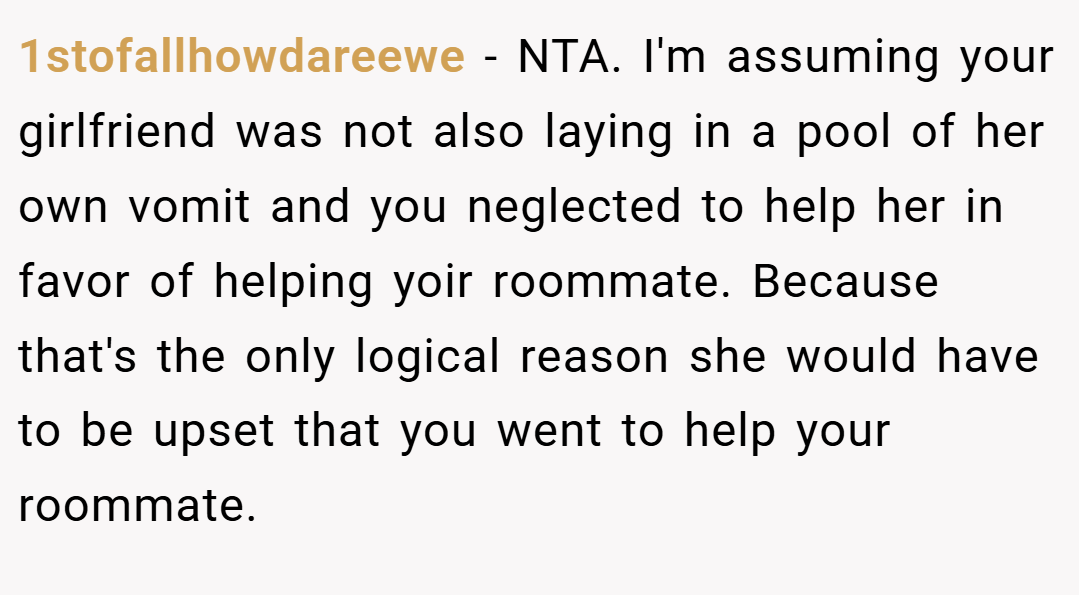 1stofallhowdareewe − NTA. I'm assuming your girlfriend was not also laying in a pool of her own vomit and you neglected to help her in favor of helping yoir roommate. Because that's the only logical reason she would have to be upset that you went to help your roommate.