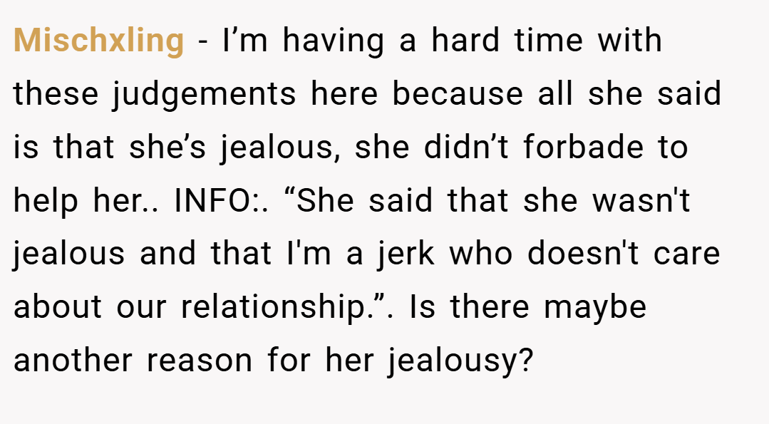 Mischxling − I’m having a hard time with these judgements here because all she said is that she’s jealous, she didn’t forbade to help her.. INFO:. “She said that she wasn't jealous and that I'm a jerk who doesn't care about our relationship.”. Is there maybe another reason for her jealousy?