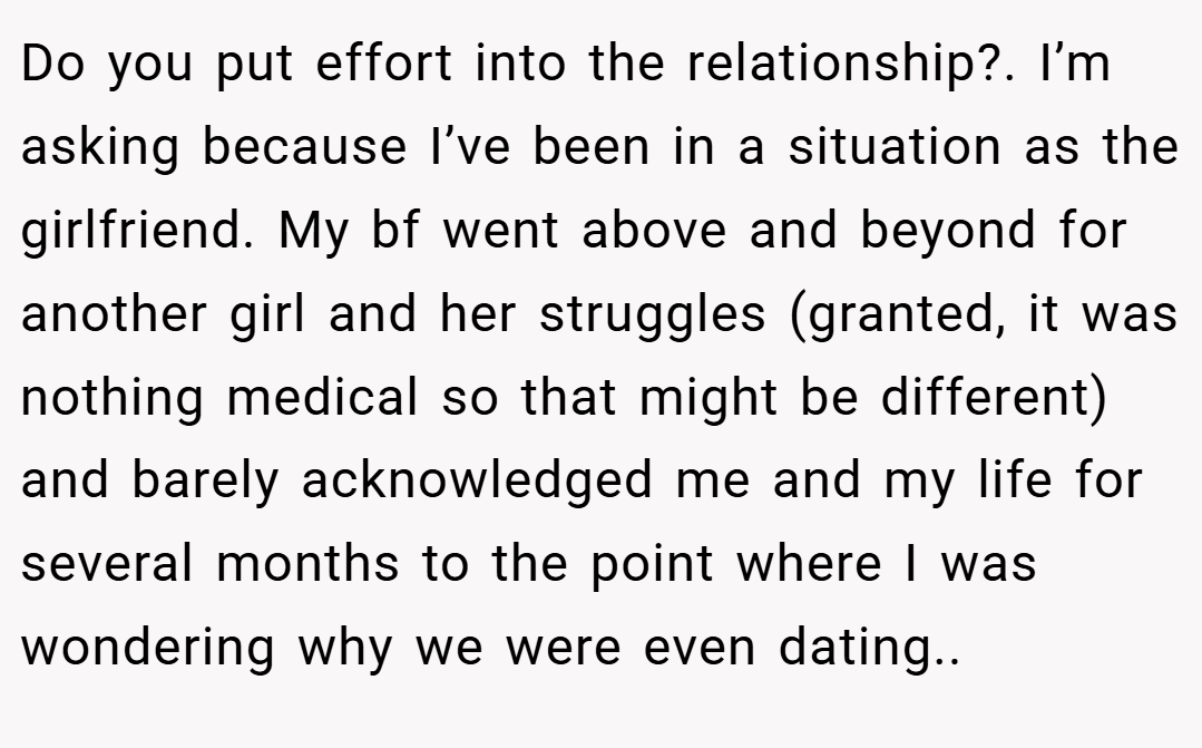 Do you put effort into the relationship?. I’m asking because I’ve been in a situation as the girlfriend. My bf went above and beyond for another girl and her struggles (granted, it was nothing medical so that might be different) and barely acknowledged me and my life for several months to the point where I was wondering why we were even dating..