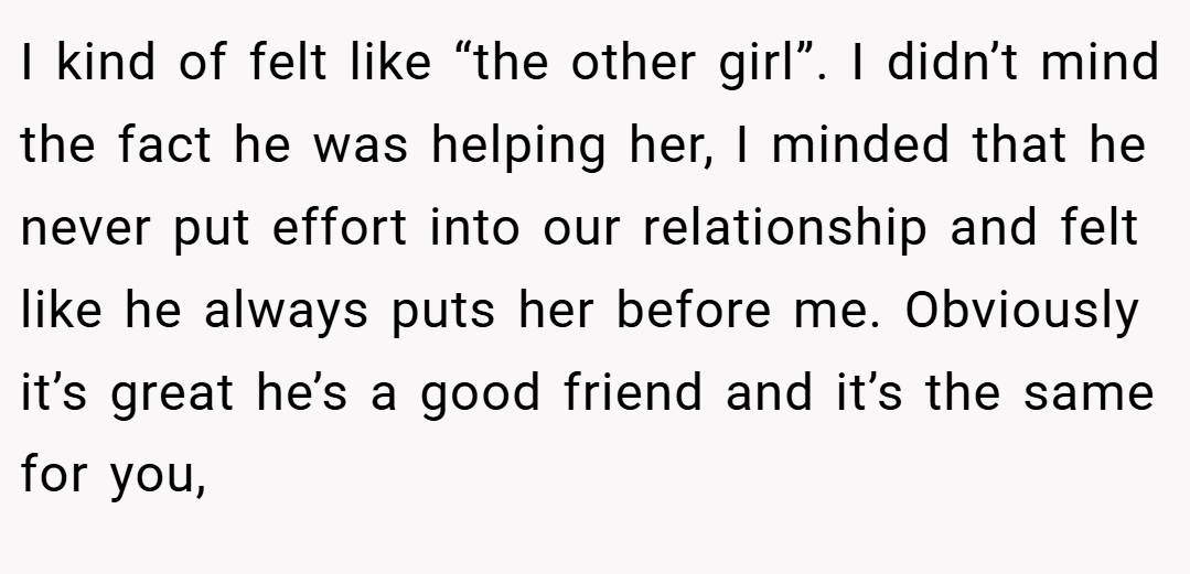 I kind of felt like “the other girl”. I didn’t mind the fact he was helping her, I minded that he never put effort into our relationship and felt like he always puts her before me. Obviously it’s great he’s a good friend and it’s the same for you,