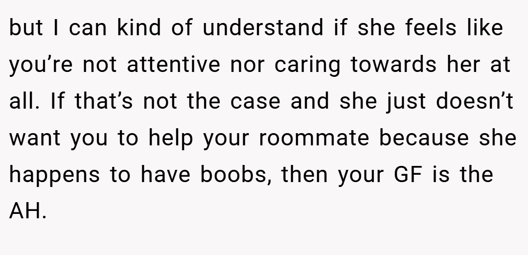 but I can kind of understand if she feels like you’re not attentive nor caring towards her at all. If that’s not the case and she just doesn’t want you to help your roommate because she happens to have boobs, then your GF is the AH.