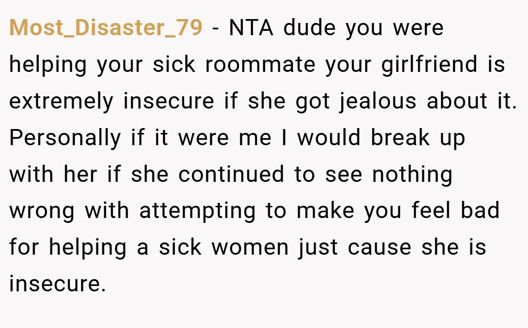 Most_Disaster_79 − NTA dude you were helping your sick roommate your girlfriend is extremely insecure if she got jealous about it. Personally if it were me I would break up with her if she continued to see nothing wrong with attempting to make you feel bad for helping a sick women just cause she is insecure.