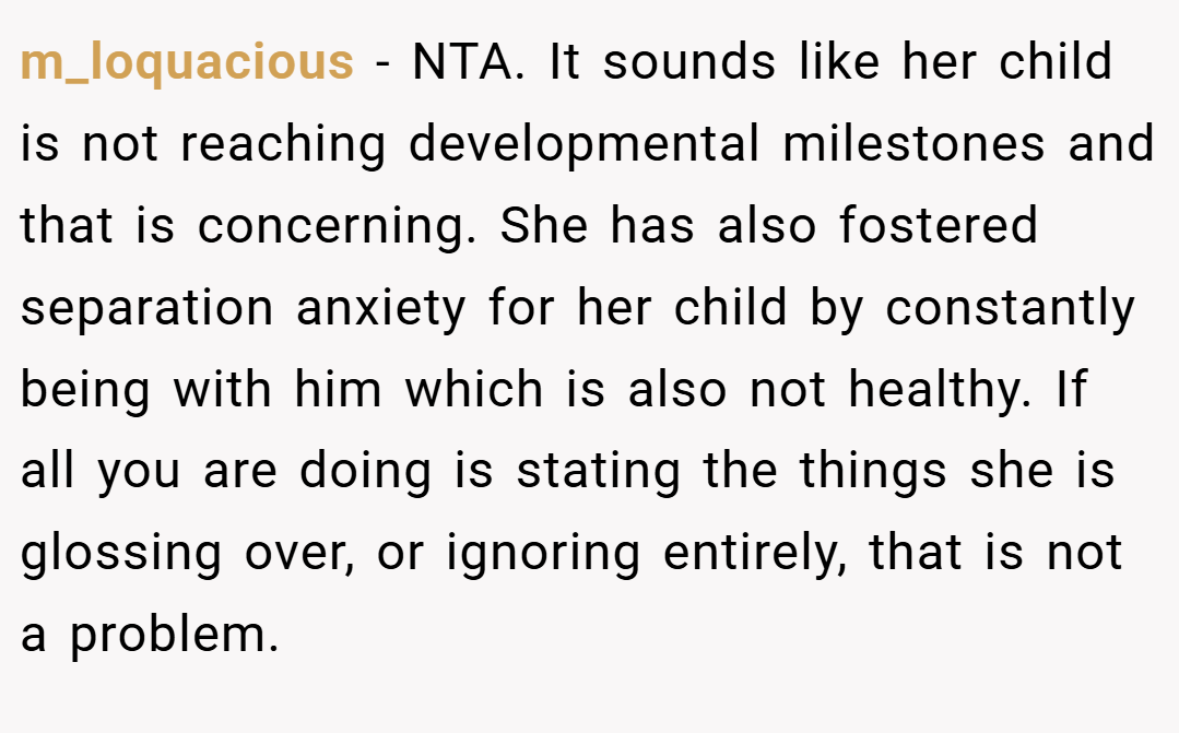 m_loquacious − NTA. It sounds like her child is not reaching developmental milestones and that is concerning. She has also fostered separation anxiety for her child by constantly being with him which is also not healthy. If all you are doing is stating the things she is glossing over, or ignoring entirely, that is not a problem.